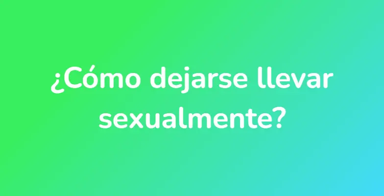 ¿Cómo dejarse llevar sexualmente?