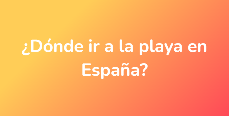 ¿Dónde ir a la playa en España?