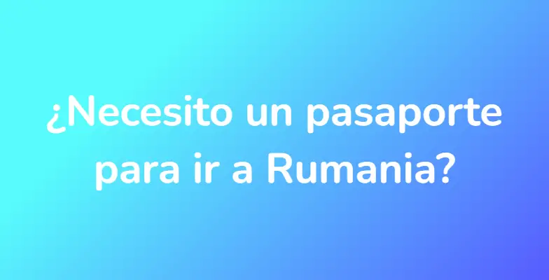 ¿Necesito un pasaporte para ir a Rumania?