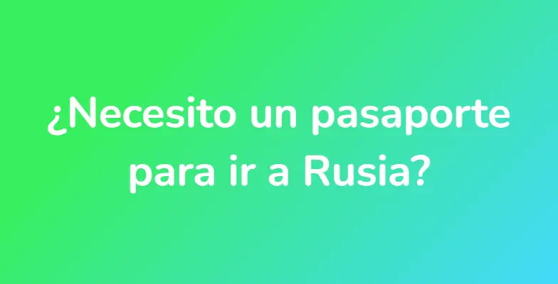 ¿Necesito un pasaporte para ir a Rusia?