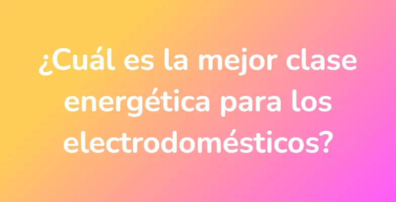 ¿Cuál es la mejor clase energética para los electrodomésticos?