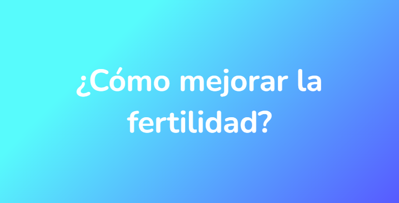 ¿Cómo mejorar la fertilidad?