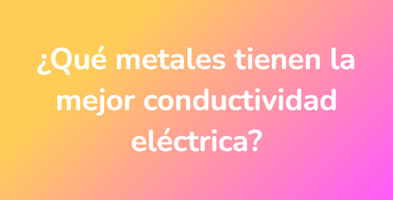 ¿Qué metales tienen la mejor conductividad eléctrica?