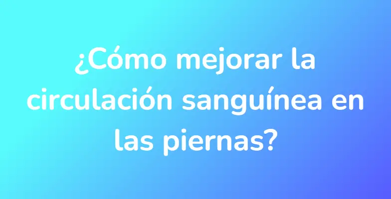 ¿Cómo mejorar la circulación sanguínea en las piernas?