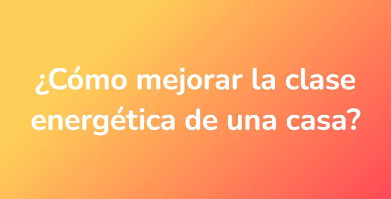 ¿Cómo mejorar la clase energética de una casa?