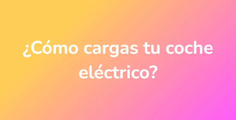 ¿Cómo cargas tu coche eléctrico?