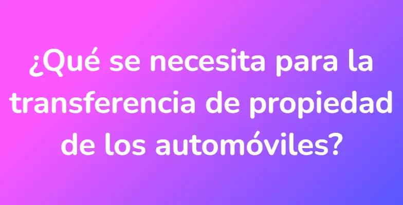 ¿Qué se necesita para la transferencia de propiedad de los automóviles?