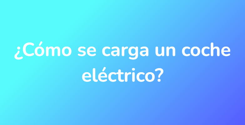 ¿Cómo se carga un coche eléctrico?