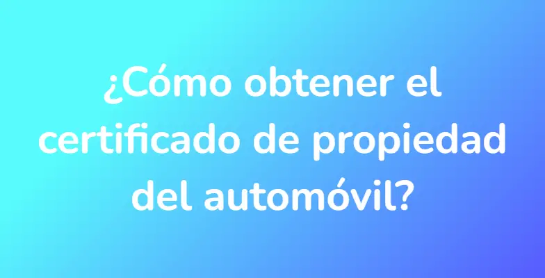 ¿Cómo obtener el certificado de propiedad del automóvil?