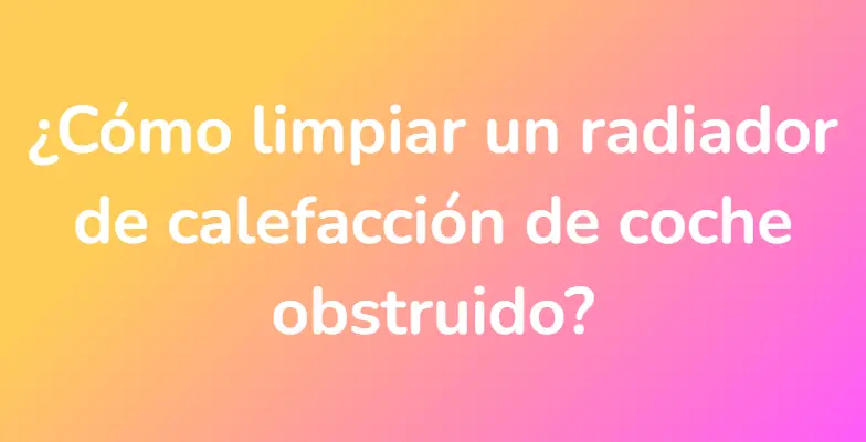 ¿Cómo limpiar un radiador de calefacción de coche obstruido?