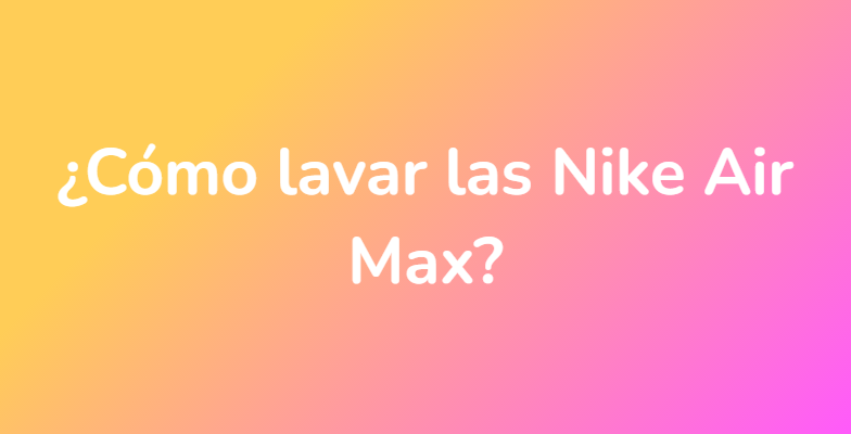 ¿Cómo lavar las Nike Air Max?