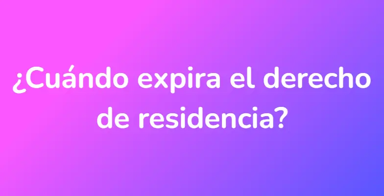 ¿Cuándo expira el derecho de residencia?