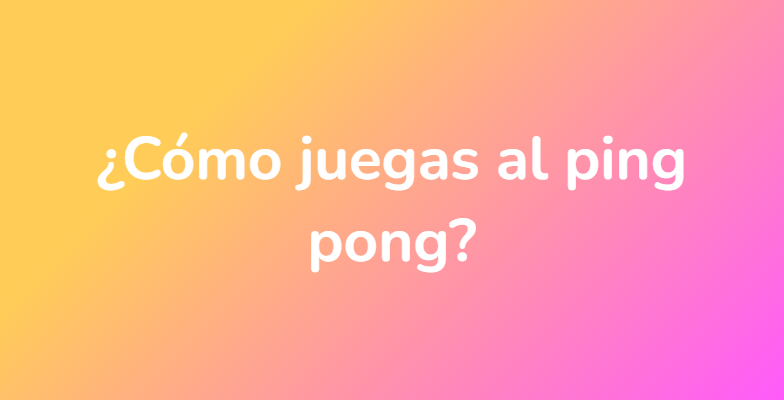 ¿Cómo juegas al ping pong?