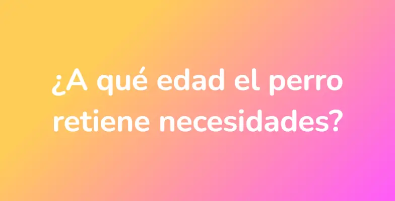 ¿A qué edad el perro retiene necesidades?