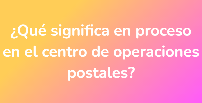 ¿Qué significa en proceso en el centro de operaciones postales?