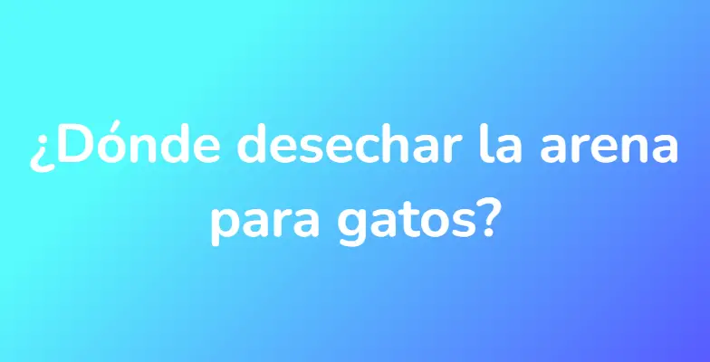 ¿Dónde desechar la arena para gatos?