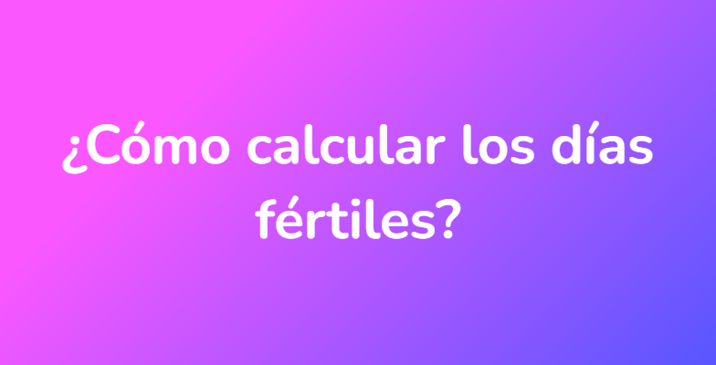 ¿Cómo calcular los días fértiles?