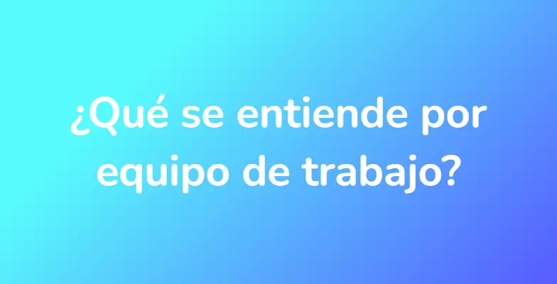 ¿Qué se entiende por equipo de trabajo?