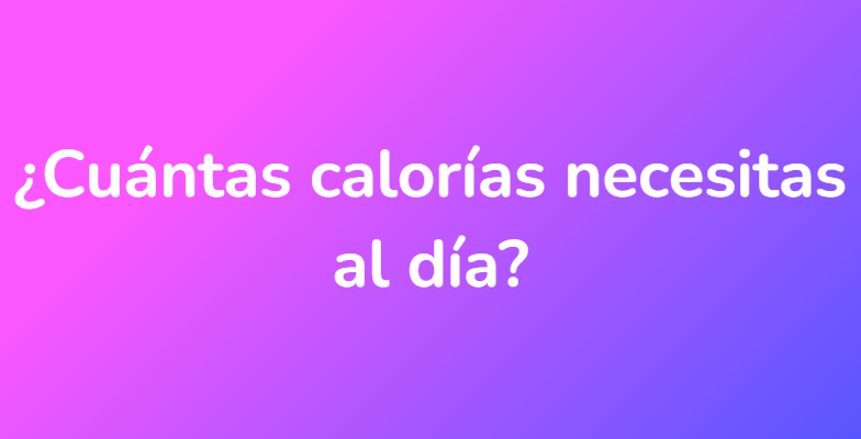 ¿Cuántas calorías necesitas al día?