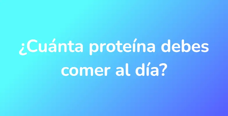 ¿Cuánta proteína debes comer al día?