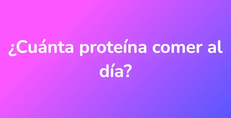 ¿Cuánta proteína comer al día?