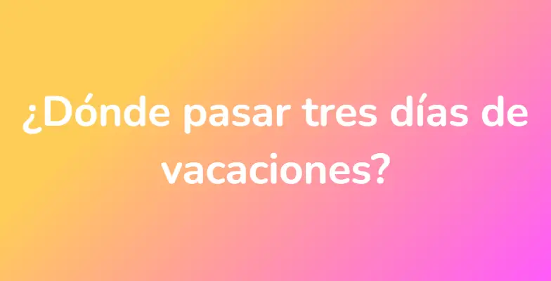 ¿Dónde pasar tres días de vacaciones?