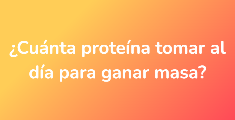 ¿Cuánta proteína tomar al día para ganar masa?