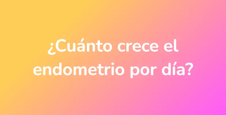 ¿Cuánto crece el endometrio por día?