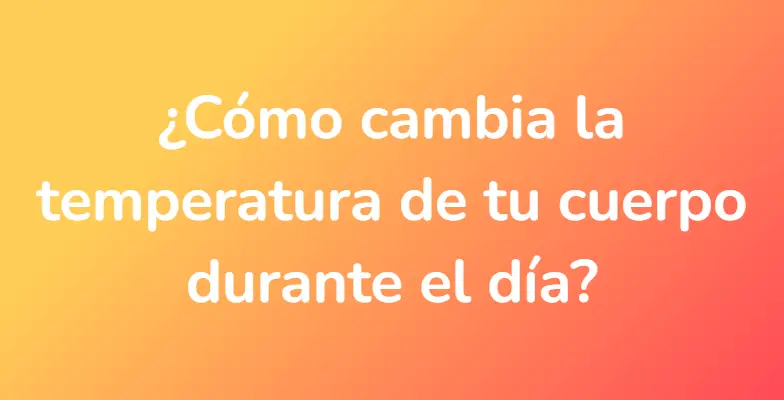 ¿Cómo cambia la temperatura de tu cuerpo durante el día?