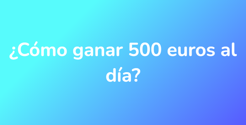 ¿Cómo ganar 500 euros al día?