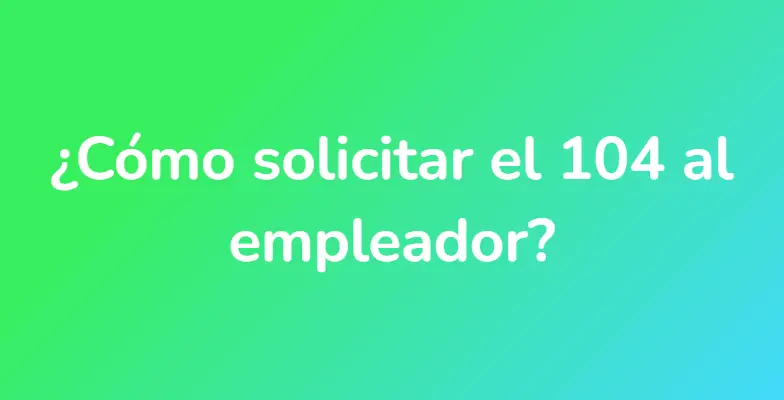 ¿Cómo solicitar el 104 al empleador?