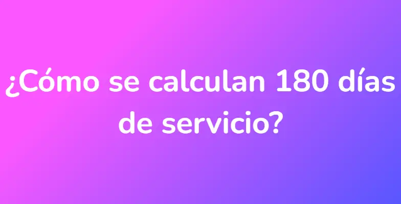 ¿Cómo se calculan 180 días de servicio?