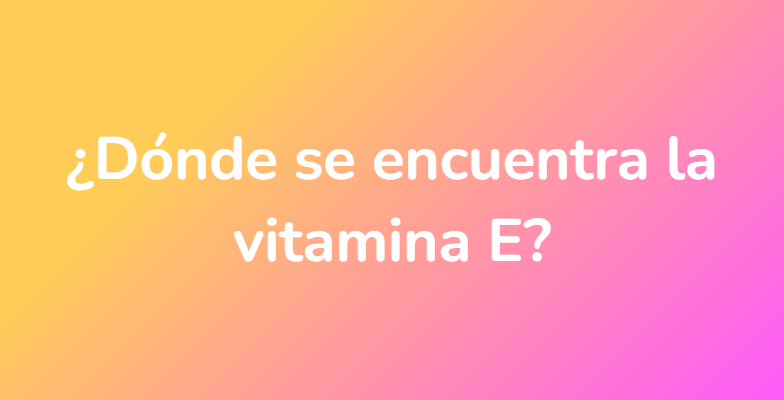 ¿Dónde se encuentra la vitamina E?