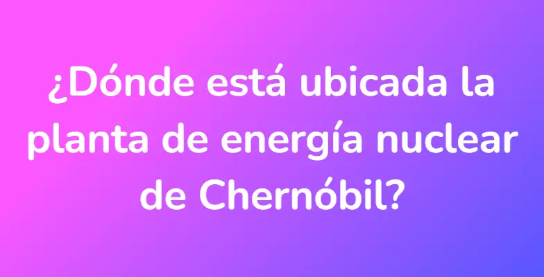 ¿Dónde está ubicada la planta de energía nuclear de Chernóbil?