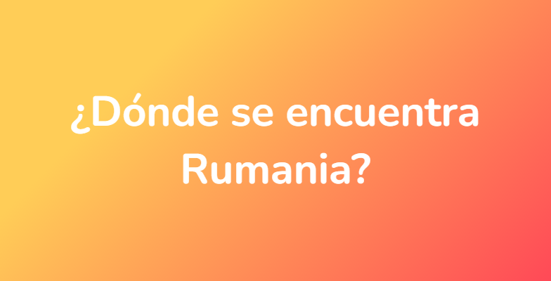 ¿Dónde se encuentra Rumania?