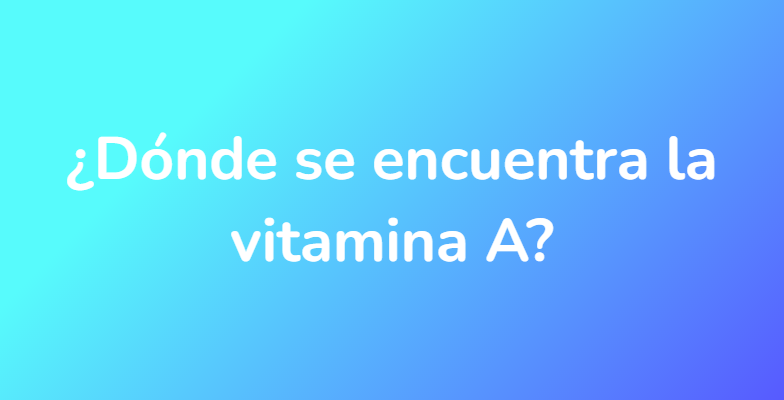 ¿Dónde se encuentra la vitamina A?