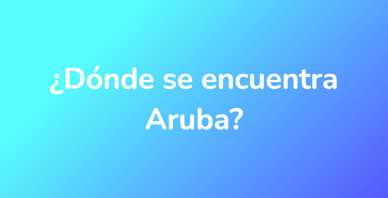 ¿Dónde se encuentra Aruba?