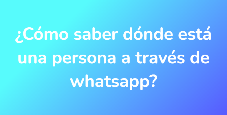 ¿Cómo saber dónde está una persona a través de whatsapp?
