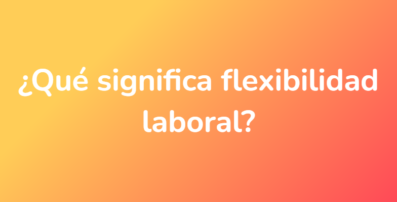 ¿Qué significa flexibilidad laboral?