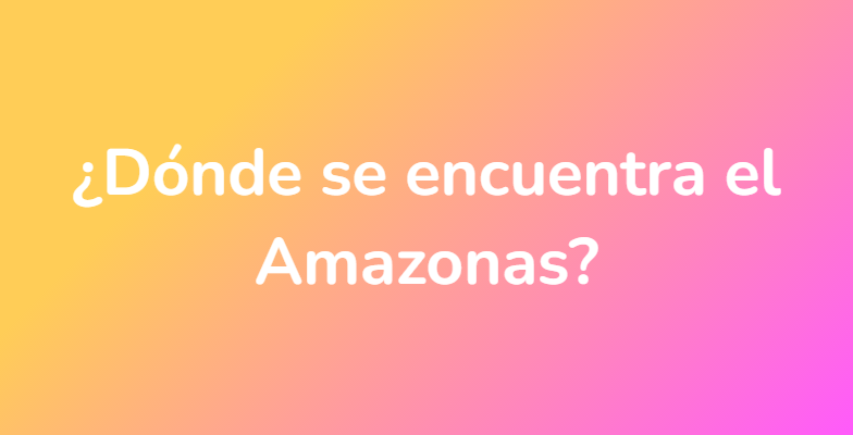 ¿Dónde se encuentra el Amazonas?