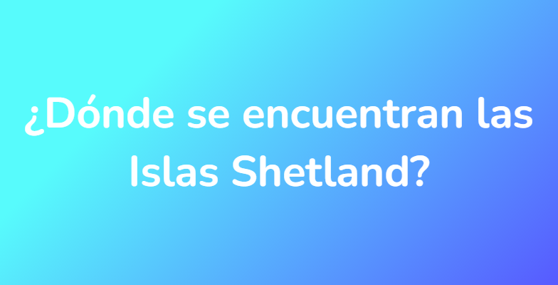 ¿Dónde se encuentran las Islas Shetland?