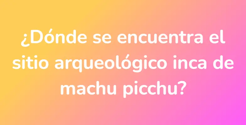 ¿Dónde se encuentra el sitio arqueológico inca de machu picchu?