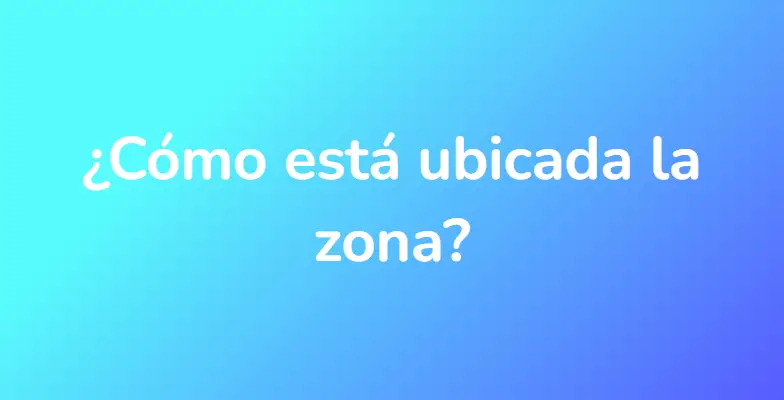 ¿Cómo está ubicada la zona?