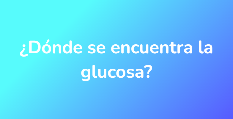 ¿Dónde se encuentra la glucosa?