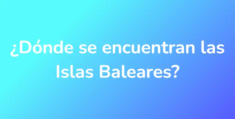 ¿Dónde se encuentran las Islas Baleares?