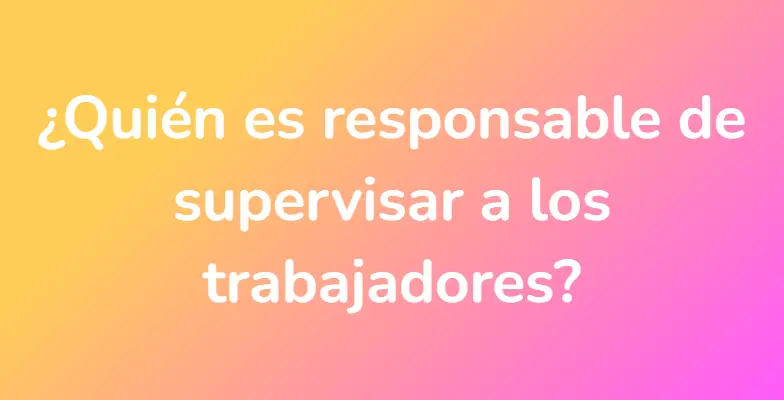 ¿Quién es responsable de supervisar a los trabajadores?