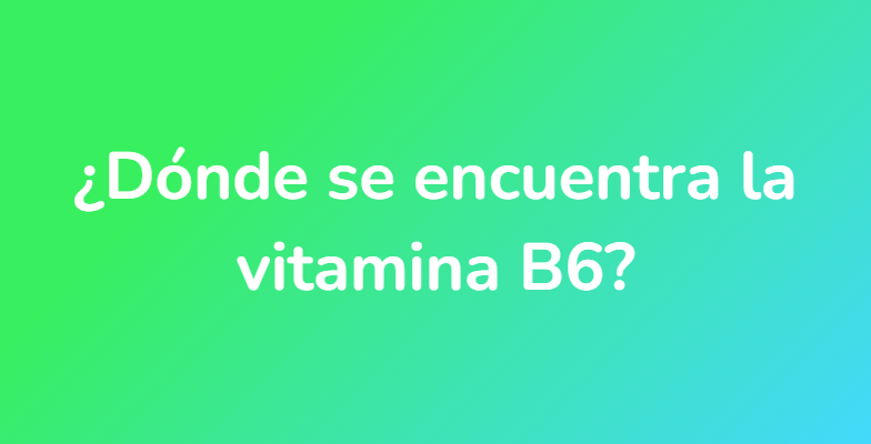 ¿Dónde se encuentra la vitamina B6?