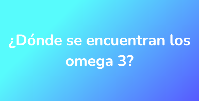 ¿Dónde se encuentran los omega 3?