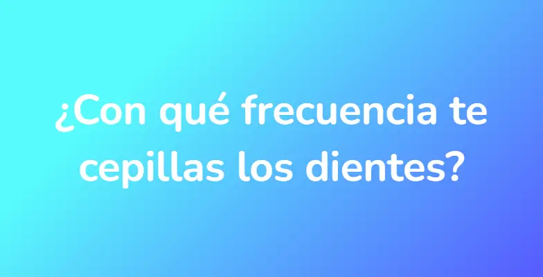 ¿Con qué frecuencia te cepillas los dientes?