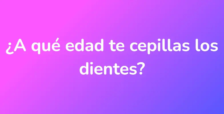 ¿A qué edad te cepillas los dientes?